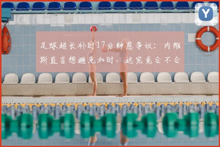 足球超长补时17分钟惹争议：内维斯直言想避免加时，这究竟合不合理？解读补时规则与避免加时策略