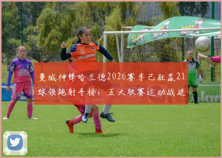 曼城神锋哈兰德2026赛季已狂轰21球领跑射手榜，五大联赛运动战进球第一人数据详解