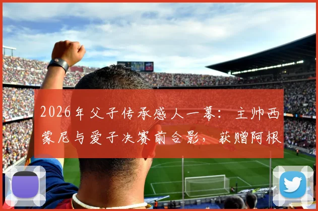 2026年父子传承感人一幕:主帅西蒙尼与爱子决赛前合影,获赠阿根廷国家队战袍背后深意解读