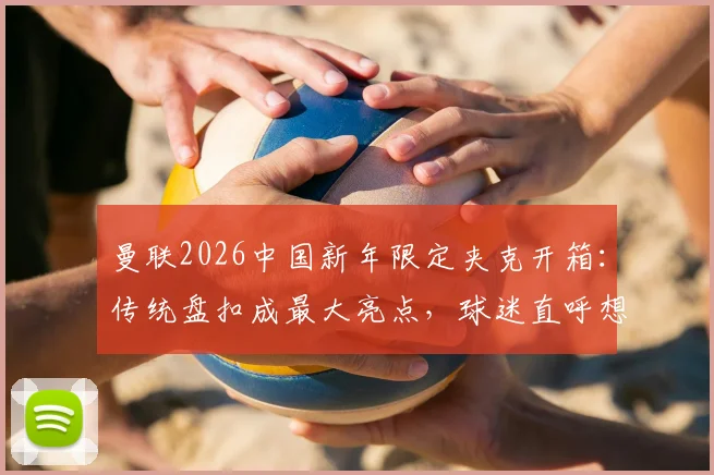 曼联2026中国新年限定夹克开箱:传统盘扣成最大亮点,球迷直呼想买同款!