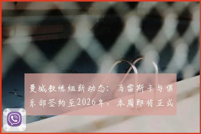 曼城教练组新动态：马雷斯卡与俱乐部签约至2026年，本周即将正式公布