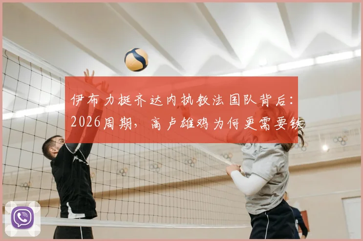 伊布力挺齐达内执教法国队背后:2026周期,高卢雄鸡为何更需要铁腕管理者而非单纯战术家?