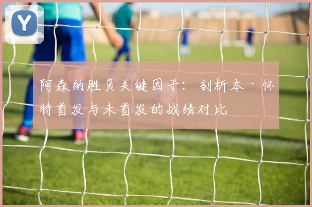 阿森纳胜负关键因子：剖析本·怀特首发与未首发的战绩对比
