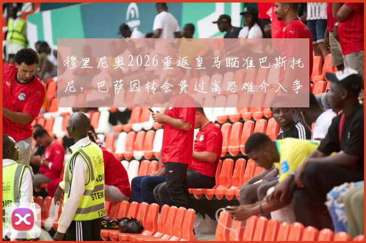 穆里尼奥2026重返皇马瞄准巴斯托尼，巴萨因转会费过高恐难介入争夺，球员身价与未来分析