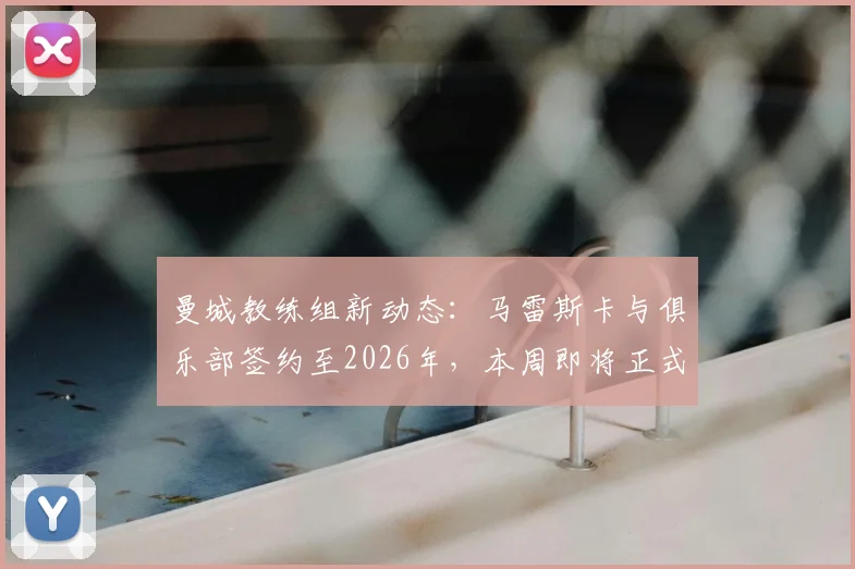 曼城教练组新动态：马雷斯卡与俱乐部签约至2026年，本周即将正式公布