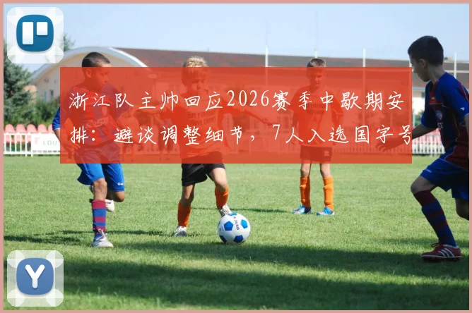 浙江队主帅回应2026赛季中歇期安排：避谈调整细节，7人入选国字号成最大骄傲，球队影响几何？