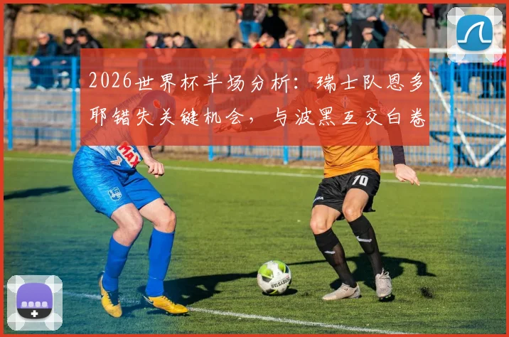 2026世界杯半场分析：瑞士队恩多耶错失关键机会，与波黑互交白卷，球迷热议焦点何在？