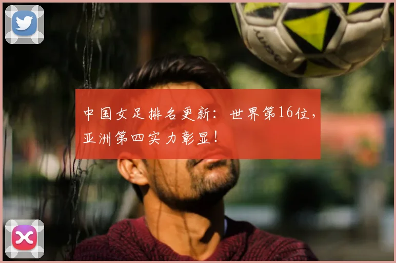 中国女足排名更新：世界第16位，亚洲第四实力彰显！