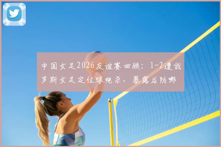 中国女足2026友谊赛回顾：1-2遭俄罗斯女足定位球绝杀，暴露后防哪些亟待解决的问题？