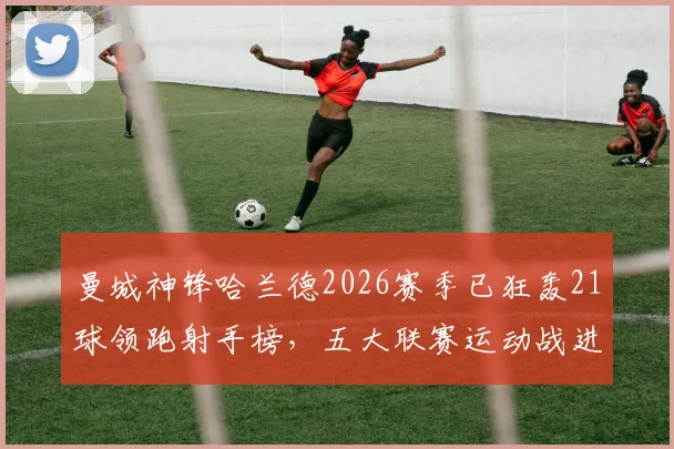 曼城神锋哈兰德2026赛季已狂轰21球领跑射手榜，五大联赛运动战进球第一人数据详解