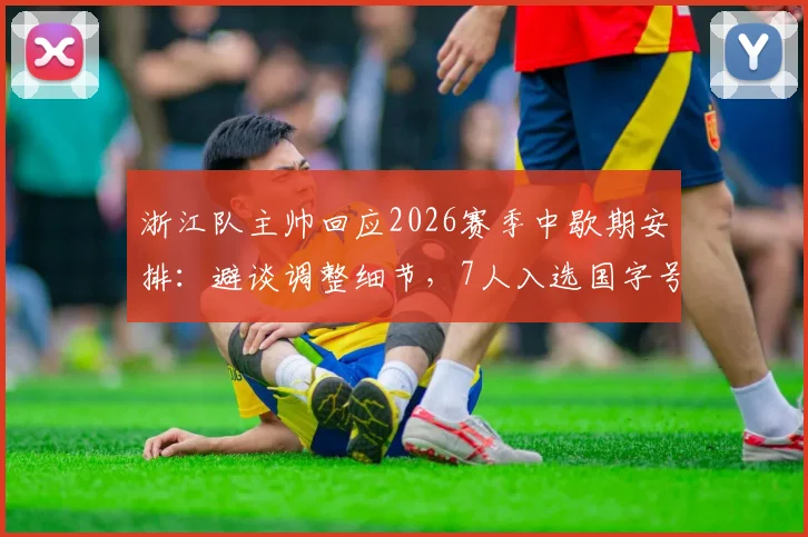 浙江队主帅回应2026赛季中歇期安排：避谈调整细节，7人入选国字号成最大骄傲，球队影响几何？