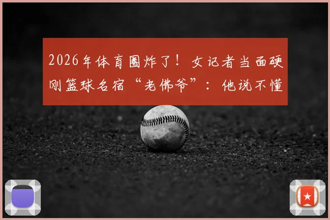 2026年体育圈炸了！女记者当面硬刚篮球名宿“老佛爷”：他说不懂球的就是我，这事到底谁有理？