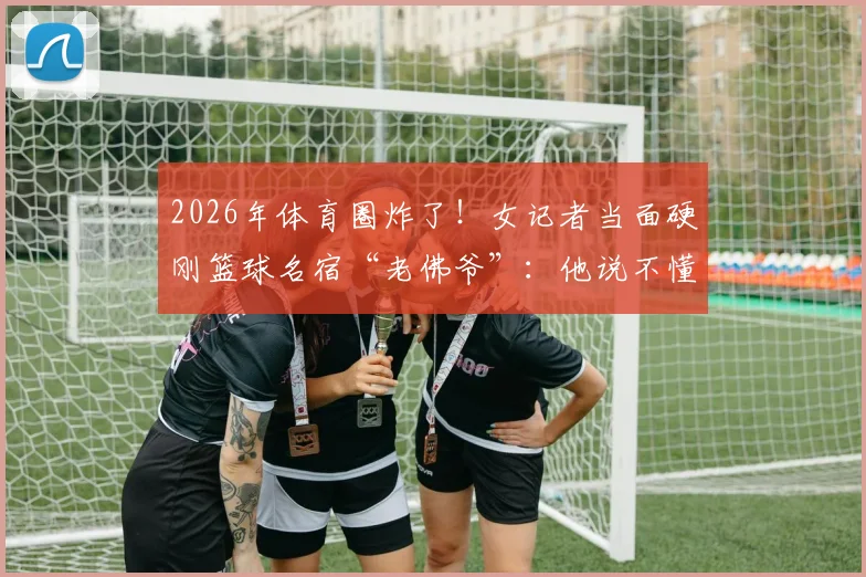 2026年体育圈炸了！女记者当面硬刚篮球名宿“老佛爷”：他说不懂球的就是我，这事到底谁有理？