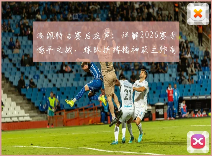 洛佩特吉赛后发声：详解2026赛季憾平之战，球队拼搏精神获主帅高度肯定，我们为自己感到自豪
