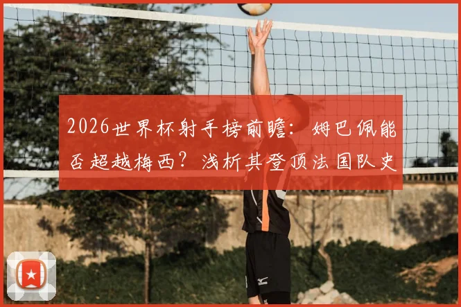2026世界杯射手榜前瞻：姆巴佩能否超越梅西？浅析其登顶法国队史第一射手背后的数据与历程