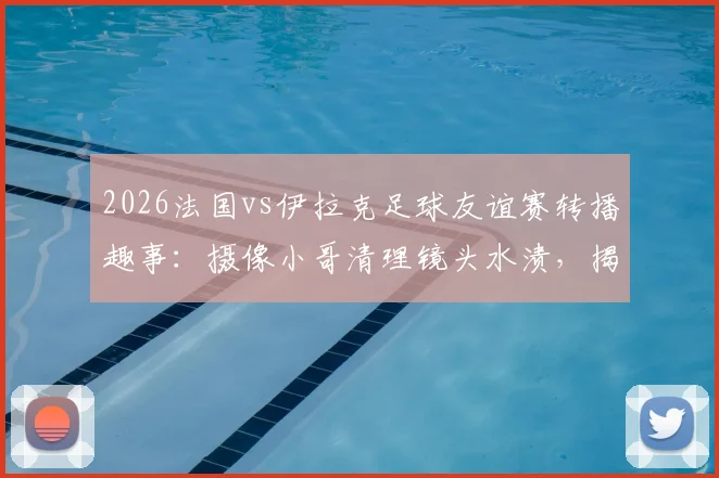 2026法国vs伊拉克足球友谊赛转播趣事：摄像小哥清理镜头水渍，揭秘赛事直播突发状况处理