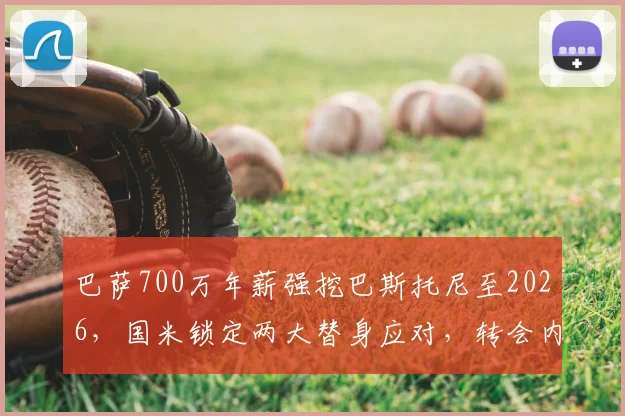 巴萨700万年薪强挖巴斯托尼至2026，国米锁定两大替身应对，转会内幕全解析