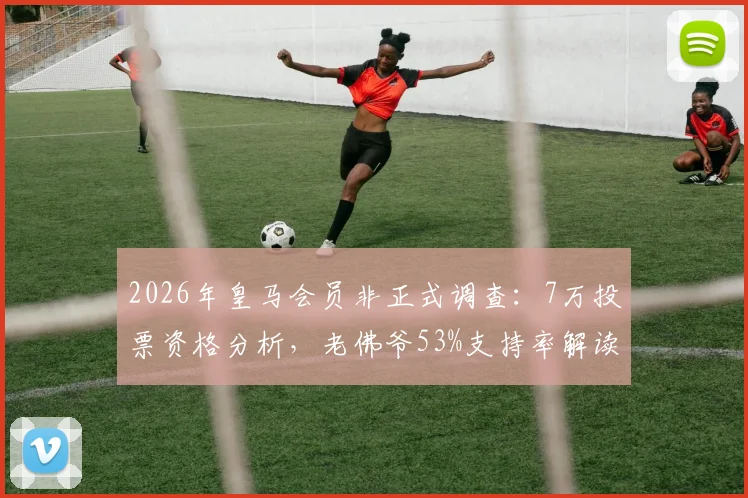 2026年皇马会员非正式调查：7万投票资格分析，老佛爷53%支持率解读