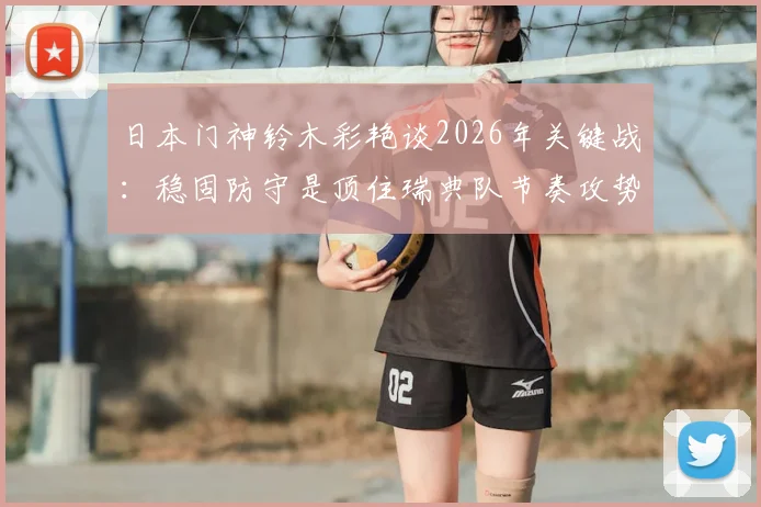 日本门神铃木彩艳谈2026年关键战：稳固防守是顶住瑞典队节奏攻势的制胜法宝