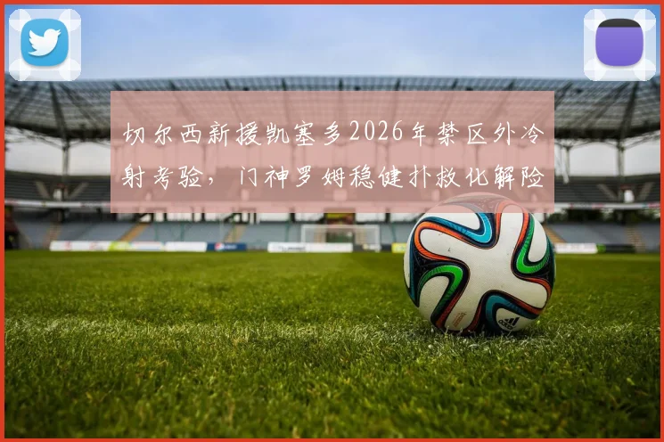切尔西新援凯塞多2026年禁区外冷射考验，门神罗姆稳健扑救化解险情，远射攻防全解析