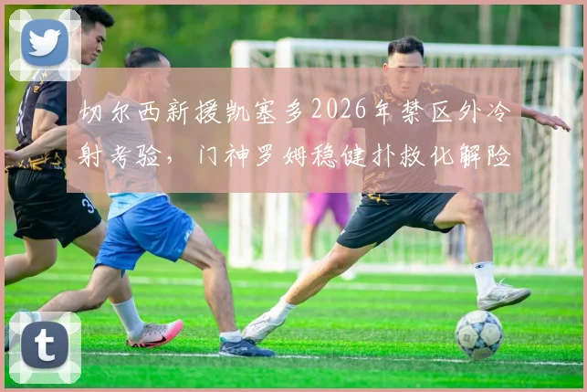 切尔西新援凯塞多2026年禁区外冷射考验，门神罗姆稳健扑救化解险情，远射攻防全解析