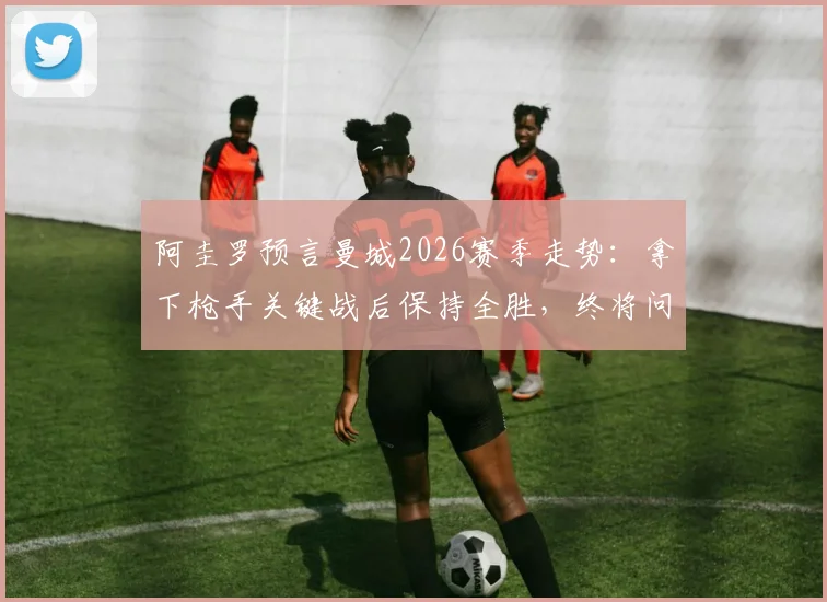 阿圭罗预言曼城2026赛季走势：拿下枪手关键战后保持全胜，终将问鼎英超冠军