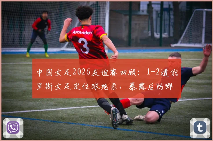 中国女足2026友谊赛回顾：1-2遭俄罗斯女足定位球绝杀，暴露后防哪些亟待解决的问题？