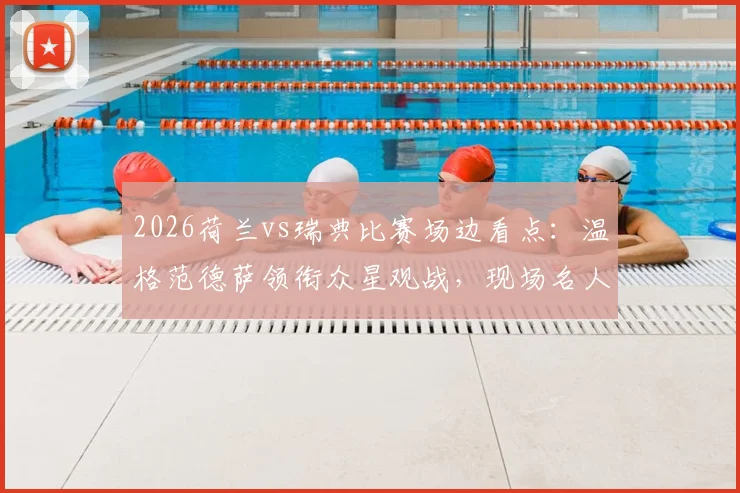 2026荷兰vs瑞典比赛场边看点：温格范德萨领衔众星观战，现场名人全盘点