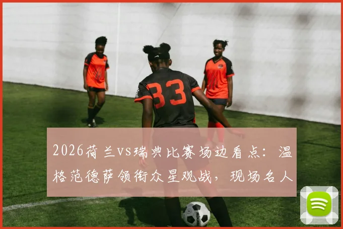 2026荷兰vs瑞典比赛场边看点:温格范德萨领衔众星观战,现场名人全盘点