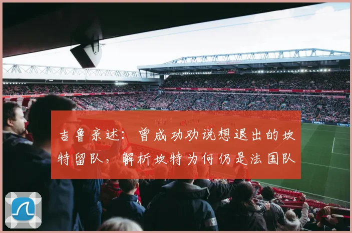 吉鲁亲述：曾成功劝说想退出的坎特留队，解析坎特为何仍是法国队征战2026的关键