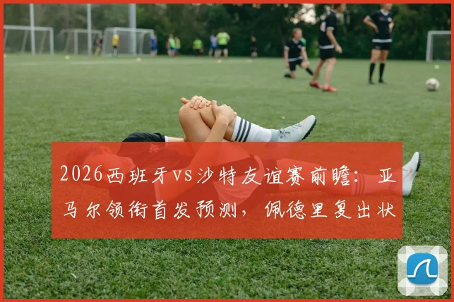 2026西班牙vs沙特友谊赛前瞻：亚马尔领衔首发预测，佩德里复出状态及奥尔莫巴埃纳位置解析