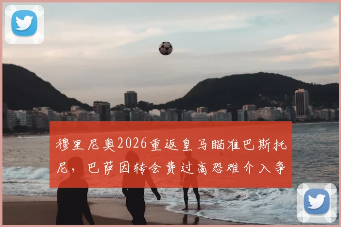 穆里尼奥2026重返皇马瞄准巴斯托尼,巴萨因转会费过高恐难介入争夺,球员身价与未来分析