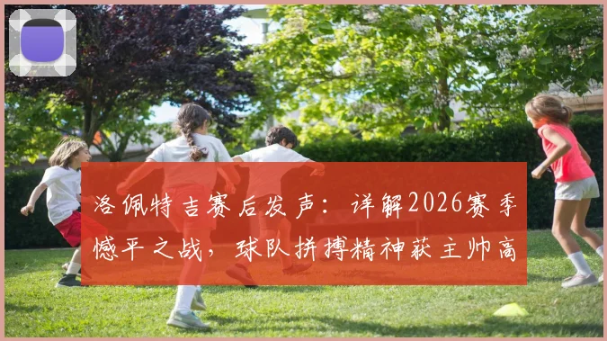 洛佩特吉赛后发声:详解2026赛季憾平之战,球队拼搏精神获主帅高度肯定,我们为自己感到自豪