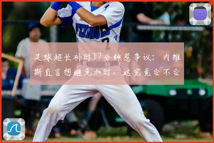 足球超长补时17分钟惹争议：内维斯直言想避免加时，这究竟合不合理？解读补时规则与避免加时策略