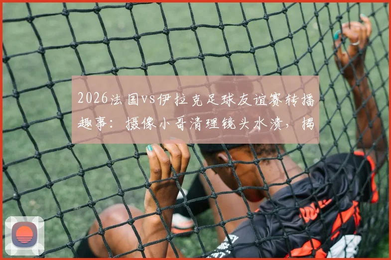2026法国vs伊拉克足球友谊赛转播趣事：摄像小哥清理镜头水渍，揭秘赛事直播突发状况处理