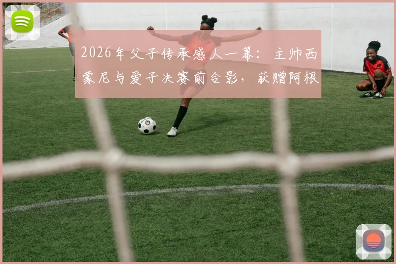 2026年父子传承感人一幕：主帅西蒙尼与爱子决赛前合影，获赠阿根廷国家队战袍背后深意解读