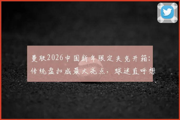 曼联2026中国新年限定夹克开箱：传统盘扣成最大亮点，球迷直呼想买同款！