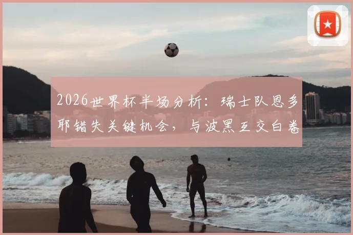 2026世界杯半场分析：瑞士队恩多耶错失关键机会，与波黑互交白卷，球迷热议焦点何在？